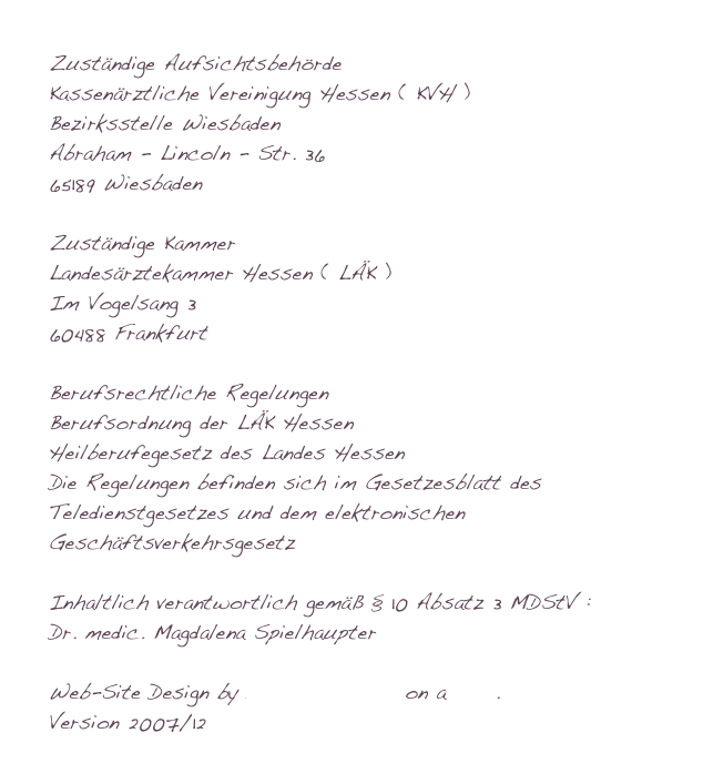 Zuständige AufsichtsbehördeKassenärztliche Vereinigung Hessen ( KVH )Bezirksstelle WiesbadenAbraham - Lincoln - Str. 3665189 WiesbadenZuständige KammerLandesärztekammer Hessen ( LÄK )Im Vogelsang 360488 FrankfurtBerufsrechtliche RegelungenBerufsordnung der LÄK HessenHeilberufegesetz des Landes HessenDie Regelungen befinden sich im Gesetzesblatt des Teledienstgesetzes und dem elektronischen GeschäftsverkehrsgesetzInhaltlich verantwortlich gemäß § 10 Absatz 3 MDStV :                        Dr. medic. Magdalena SpielhaupterWeb-Site Design by Dominik Wagner on a Mac.Version 2007/12