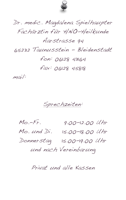 Dr. medic. Magdalena Spielhaupter
Fachärztin für HNO-Heilkunde
Aarstrasse 94
65232 Taunusstein - Bleidenstadt
fon: 06128 43164
fax: 06128 45818
mail: magdalena.spielhaupter@hno-wiesbaden.de

Sprechzeiten:

Mo.-Fr.         9.00-12.00 Uhr
Mo. und Di.    15.00-18.00 Uhr
Donnerstag    15.00-19.00 Uhr
und nach Vereinbarung

Privat und alle Kassen
