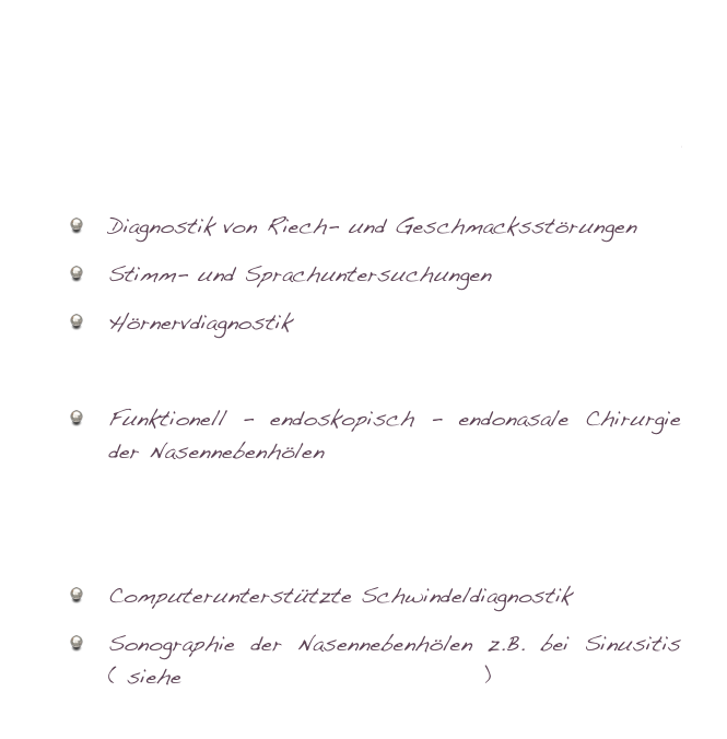 Ambulante Operationen im Ambulanten OP - Zentrum in Wiesbaden
Stationäre Operationen in der Asklepios - Klinik in Wiesbaden
Diagnostik von Riech- und Geschmacksstörungen
Stimm- und Sprachuntersuchungen
Hörnervdiagnostik
Schnarchdiagnostik und Therapie
Funktionell - endoskopisch - endonasale Chirurgie der Nasennebenhölen
Allergiediagnostik- und Behandlung
Hörgerätberatung
Computerunterstützte Schwindeldiagnostik
Sonographie der Nasennebenhölen z.B. bei Sinusitis ( siehe Nasennebenhöhlenchirurgie )