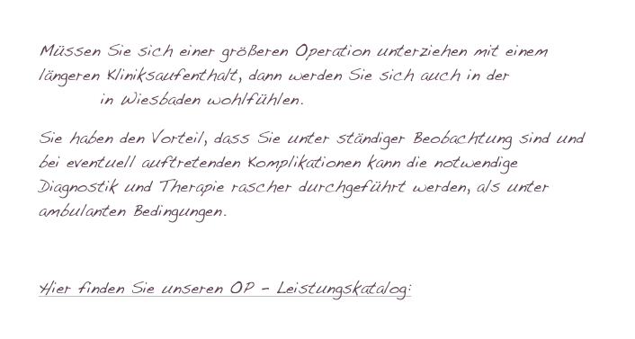 Müssen Sie sich einer größeren Operation unterziehen mit einem längeren Kliniksaufenthalt, dann werden Sie sich auch in der Asklepios - Klinik in Wiesbaden wohlfühlen.
Sie haben den Vorteil, dass Sie unter ständiger Beobachtung sind und bei eventuell auftretenden Komplikationen kann die notwendige Diagnostik und Therapie rascher durchgeführt werden, als unter ambulanten Bedingungen.

Hier finden Sie unseren OP - Leistungskatalog: